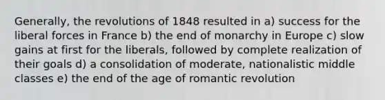 Generally, the revolutions of 1848 resulted in a) success for the liberal forces in France b) the end of monarchy in Europe c) slow gains at first for the liberals, followed by complete realization of their goals d) a consolidation of moderate, nationalistic middle classes e) the end of the age of romantic revolution