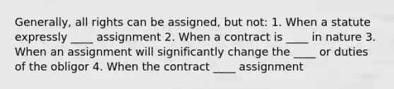 Generally, all rights can be assigned, but not: 1. When a statute expressly ____ assignment 2. When a contract is ____ in nature 3. When an assignment will significantly change the ____ or duties of the obligor 4. When the contract ____ assignment