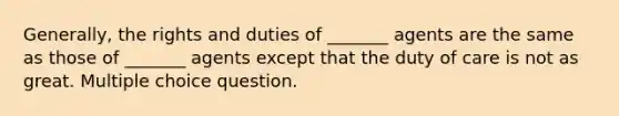 Generally, the rights and duties of _______ agents are the same as those of _______ agents except that the duty of care is not as great. Multiple choice question.