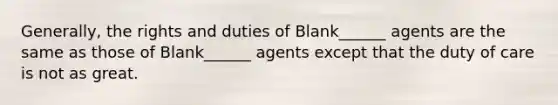 Generally, the rights and duties of Blank______ agents are the same as those of Blank______ agents except that the duty of care is not as great.