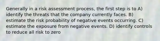 Generally in a risk assessment process, the first step is to A) identify the threats that the company currently faces. B) estimate the risk probability of negative events occurring. C) estimate the exposure from negative events. D) identify controls to reduce all risk to zero