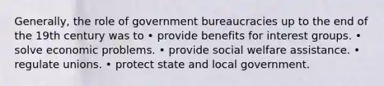 Generally, the role of government bureaucracies up to the end of the 19th century was to • provide benefits for interest groups. • solve economic problems. • provide social welfare assistance. • regulate unions. • protect state and local government.