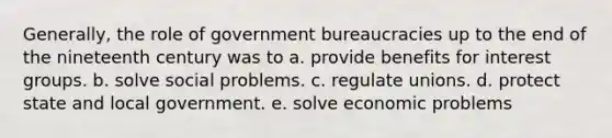 Generally, the role of government bureaucracies up to the end of the nineteenth century was to a. provide benefits for interest groups. b. solve social problems. c. regulate unions. d. protect state and local government. e. solve economic problems