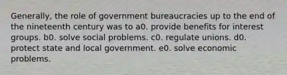 Generally, the <a href='https://www.questionai.com/knowledge/kFMsUFSJ7p-role-of-government' class='anchor-knowledge'>role of government</a> bureaucracies up to the end of the nineteenth century was to a0. provide benefits for <a href='https://www.questionai.com/knowledge/kiXYXLKJmH-interest-groups' class='anchor-knowledge'>interest groups</a>. b0. solve social problems. c0. regulate unions. d0. protect state and local government. e0. solve economic problems.