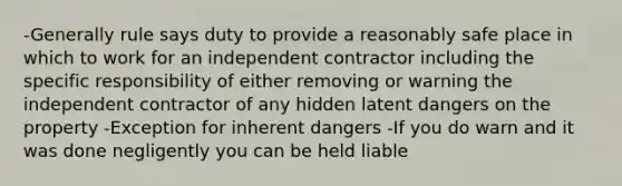 -Generally rule says duty to provide a reasonably safe place in which to work for an independent contractor including the specific responsibility of either removing or warning the independent contractor of any hidden latent dangers on the property -Exception for inherent dangers -If you do warn and it was done negligently you can be held liable