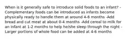 When is it generally safe to introduce solid foods to an infant? -Complementary foods can be introduced as infants become physically ready to handle them at around 4-6 months -Add bread and cut meat at about 0-4 months -Add cereal to milk for an infant at 1-2 months to help he/she sleep through the night -Larger portions of whole food can be added at 4-6 months