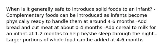 When is it generally safe to introduce solid foods to an infant? -Complementary foods can be introduced as infants become physically ready to handle them at around 4-6 months -Add bread and cut meat at about 0-4 months -Add cereal to milk for an infant at 1-2 months to help he/she sleep through the night -Larger portions of whole food can be added at 4-6 months