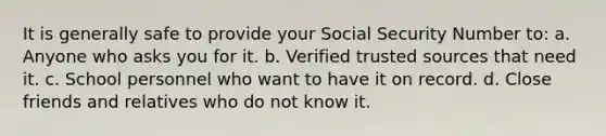 It is generally safe to provide your Social Security Number to: a. Anyone who asks you for it. b. Verified trusted sources that need it. c. School personnel who want to have it on record. d. Close friends and relatives who do not know it.