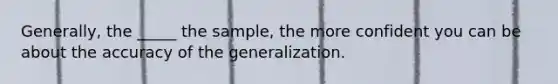 Generally, the _____ the sample, the more confident you can be about the accuracy of the generalization.