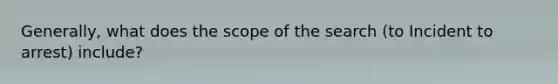 Generally, what does the scope of the search (to Incident to arrest) include?