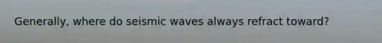 Generally, where do seismic waves always refract toward?