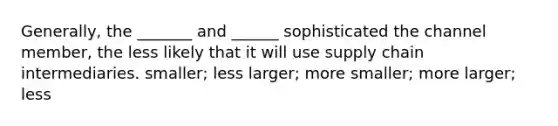 Generally, the _______ and ______ sophisticated the channel member, the less likely that it will use supply chain intermediaries. smaller; less larger; more smaller; more larger; less