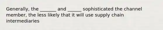 Generally, the _______ and ______ sophisticated the channel member, the less likely that it will use supply chain intermediaries