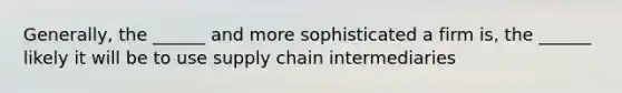 Generally, the ______ and more sophisticated a firm is, the ______ likely it will be to use supply chain intermediaries