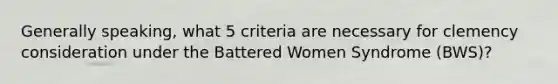 Generally speaking, what 5 criteria are necessary for clemency consideration under the Battered Women Syndrome (BWS)?