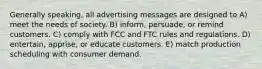 Generally speaking, all advertising messages are designed to A) meet the needs of society. B) inform, persuade, or remind customers. C) comply with FCC and FTC rules and regulations. D) entertain, apprise, or educate customers. E) match production scheduling with consumer demand.