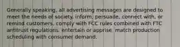 Generally speaking, all advertising messages are designed to meet the needs of society. inform, persuade, connect with, or remind customers. comply with FCC rules combined with FTC antitrust regulations. entertain or apprise. match production scheduling with consumer demand.