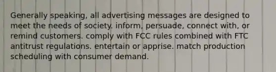 Generally speaking, all advertising messages are designed to meet the needs of society. inform, persuade, connect with, or remind customers. comply with FCC rules combined with FTC antitrust regulations. entertain or apprise. match production scheduling with consumer demand.