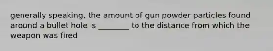 generally speaking, the amount of gun powder particles found around a bullet hole is ________ to the distance from which the weapon was fired