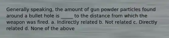 Generally speaking, the amount of gun powder particles found around a bullet hole is _____ to the distance from which the weapon was fired. a. Indirectly related b. Not related c. Directly related d. None of the above