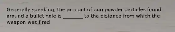 Generally​ speaking, the amount of gun powder particles found around a bullet hole is​ ________ to the distance from which the weapon was fired