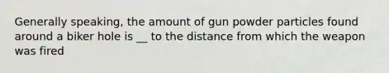 Generally speaking, the amount of gun powder particles found around a biker hole is __ to the distance from which the weapon was fired