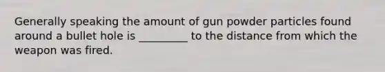 Generally speaking the amount of gun powder particles found around a bullet hole is _________ to the distance from which the weapon was fired.