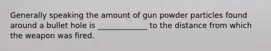 Generally speaking the amount of gun powder particles found around a bullet hole is _____________ to the distance from which the weapon was fired.