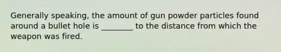 Generally speaking, the amount of gun powder particles found around a bullet hole is ________ to the distance from which the weapon was fired.