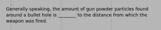 Generally​ speaking, the amount of gun powder particles found around a bullet hole is​ ________ to the distance from which the weapon was fired.