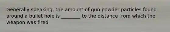 Generally speaking, the amount of gun powder particles found around a bullet hole is ________ to the distance from which the weapon was fired