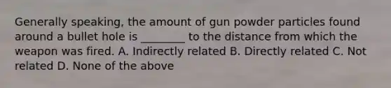 Generally​ speaking, the amount of gun powder particles found around a bullet hole is​ ________ to the distance from which the weapon was fired. A. Indirectly related B. Directly related C. Not related D. None of the above