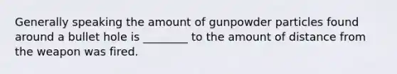 Generally speaking the amount of gunpowder particles found around a bullet hole is ________ to the amount of distance from the weapon was fired.