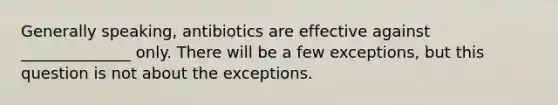 Generally speaking, antibiotics are effective against ______________ only. There will be a few exceptions, but this question is not about the exceptions.