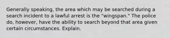 Generally speaking, the area which may be searched during a search incident to a lawful arrest is the "wingspan." The police do, however, have the ability to search beyond that area given certain circumstances. Explain.