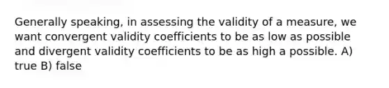 Generally speaking, in assessing the validity of a measure, we want convergent validity coefficients to be as low as possible and divergent validity coefficients to be as high a possible. A) true B) false