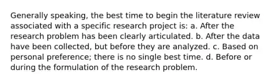 Generally speaking, the best time to begin the literature review associated with a specific research project is: a. After the research problem has been clearly articulated. b. After the data have been collected, but before they are analyzed. c. Based on personal preference; there is no single best time. d. Before or during the formulation of the research problem.