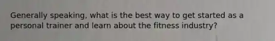 Generally speaking, what is the best way to get started as a personal trainer and learn about the fitness industry?