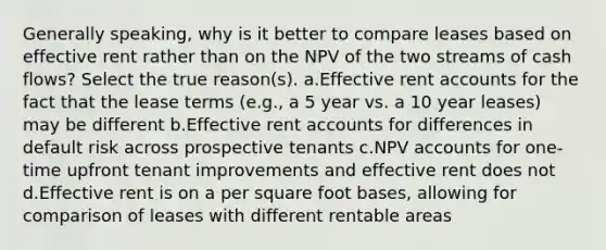 Generally speaking, why is it better to compare leases based on effective rent rather than on the NPV of the two streams of cash flows? Select the true reason(s). a.Effective ren<a href='https://www.questionai.com/knowledge/k7x83BRk9p-t-accounts' class='anchor-knowledge'>t accounts</a> for the fact that the lease terms (e.g., a 5 year vs. a 10 year leases) may be different b.Effective rent accounts for differences in default risk across prospective tenants c.NPV accounts for one-time upfront tenant improvements and effective rent does not d.Effective rent is on a per square foot bases, allowing for comparison of leases with different rentable areas