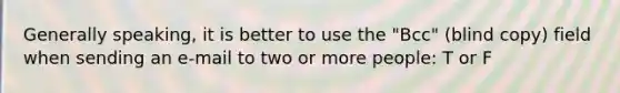 Generally speaking, it is better to use the "Bcc" (blind copy) field when sending an e-mail to two or more people: T or F