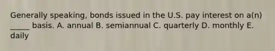 Generally speaking, bonds issued in the U.S. pay interest on a(n) _____ basis. A. annual B. semiannual C. quarterly D. monthly E. daily