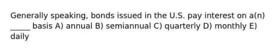 Generally speaking, bonds issued in the U.S. pay interest on a(n) _____ basis A) annual B) semiannual C) quarterly D) monthly E) daily