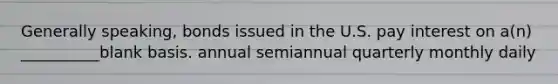 Generally speaking, bonds issued in the U.S. pay interest on a(n) __________blank basis. annual semiannual quarterly monthly daily