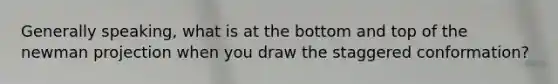 Generally speaking, what is at the bottom and top of the newman projection when you draw the staggered conformation?