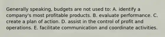 Generally speaking, budgets are not used to: A. identify a company's most profitable products. B. evaluate performance. C. create a plan of action. D. assist in the control of profit and operations. E. facilitate communication and coordinate activities.