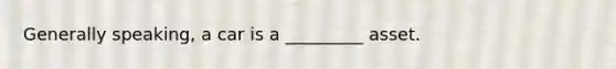 Generally speaking, a car is a _________ asset.