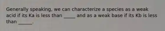 Generally speaking, we can characterize a species as a weak acid if its Ka is less than _____ and as a weak base if its Kb is less than ______.