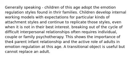 Generally speaking - children of this age adopt the emotion regulation styles found in thrir families. Children develop internal working models with expectations for particular kinds of attachment styles and continue to replicate those styles, even when it is not in their best interest. breaking out of the cycle of difficult interpersonal relationships often requires individual, couple or family psychotherapy. This shows the importance of the4 parent infant relationship and the active role of adults in emotion regulation at this age. A transitional object is useful but cannot replace an adult.