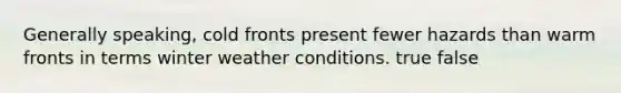 Generally speaking, cold fronts present fewer hazards than warm fronts in terms winter weather conditions. true false