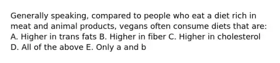 Generally speaking, compared to people who eat a diet rich in meat and animal products, vegans often consume diets that are: A. Higher in trans fats B. Higher in fiber C. Higher in cholesterol D. All of the above E. Only a and b